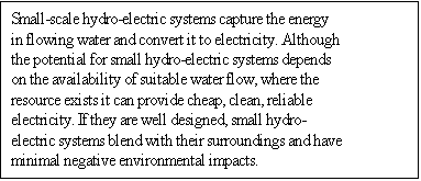 Text Box: Small-scale hydro-electric systems capture the energy in flowing water and convert it to electricity. Although the potential for small hydro-electric systems depends on the availability of suitable water flow, where the resource exists it can provide cheap, clean, reliable electricity. If they are well designed, small hydro-electric systems blend with their surroundings and have minimal negative environmental impacts.

