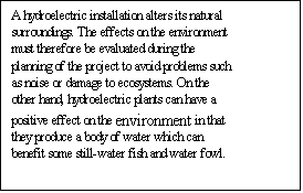 Text Box: A hydroelectric installation alters its natural surroundings. The effects on the environment must therefore be evaluated during the planning of the project to avoid problems such as noise or damage to ecosystems. On the other hand, hydroelectric plants can have a positive effect on the environment in that they produce a body of water which can benefit some still-water fish and water fowl. 

