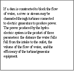 Text Box: If a dam is constructed to block the flow of water, a river or stream may be channeled through turbines connected to electric generators to produce power. The power produced by the hydro-electric system is the product of three parameters: the distance the water falls fall from the intake to the outlet, the volume of the flow of water, and the efficiency of the turbine/generator equipment. 

